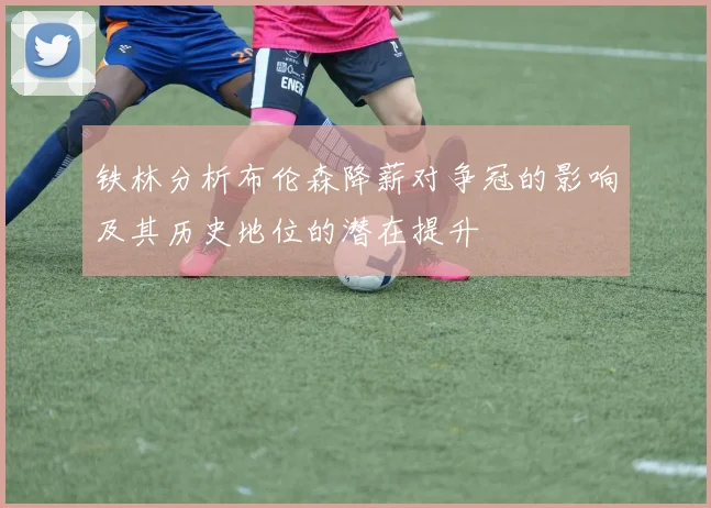 铁林分析布伦森降薪对争冠的影响及其历史地位的潜在提升
