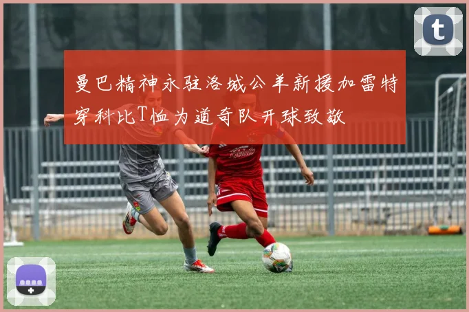曼巴精神永驻洛城公羊新援加雷特穿科比T恤为道奇队开球致敬