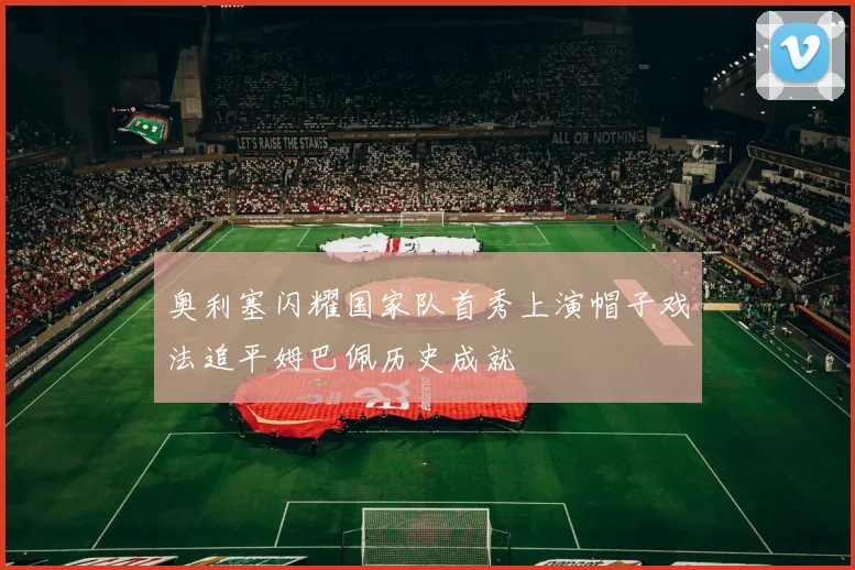 奥利塞闪耀国家队首秀上演帽子戏法追平姆巴佩历史成就