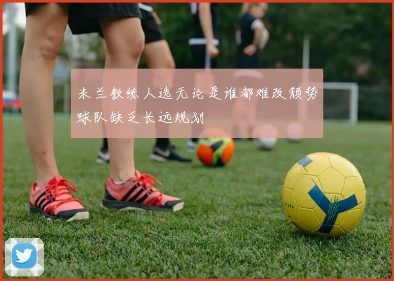 米兰教练人选无论是谁都难改颓势球队缺乏长远规划