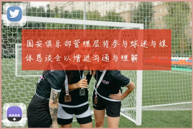 国安俱乐部管理层将参与球迷与媒体恳谈会以增进沟通与理解