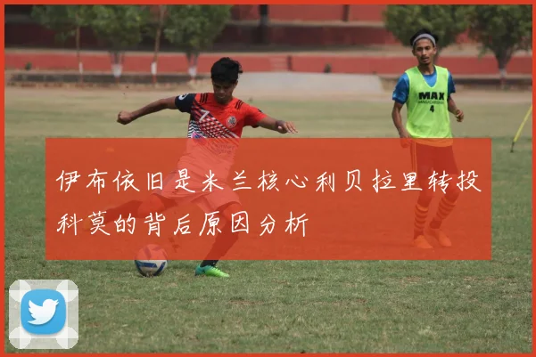 伊布依旧是米兰核心利贝拉里转投科莫的背后原因分析