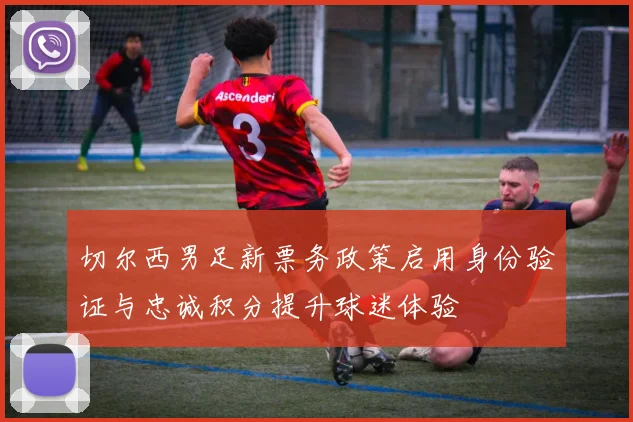切尔西男足新票务政策启用身份验证与忠诚积分提升球迷体验