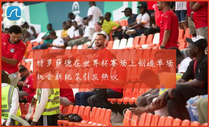 特罗萨德在世界杯赛场上创造单场机会新纪录引发热议