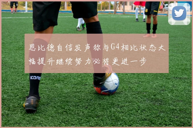 恩比德自信发声称与G4相比状态大幅提升继续努力必将更进一步