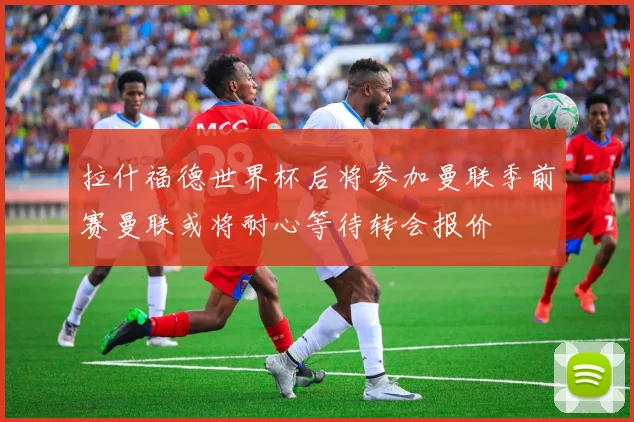 拉什福德世界杯后将参加曼联季前赛曼联或将耐心等待转会报价