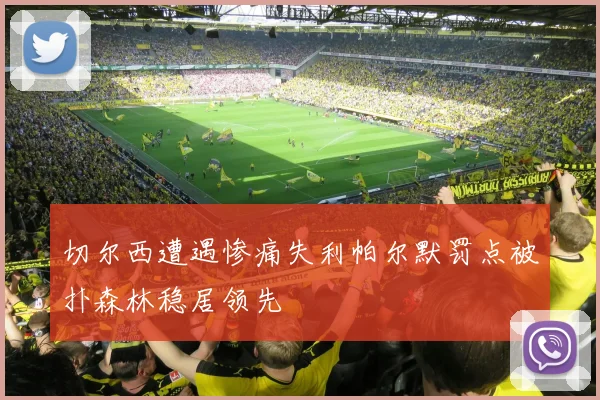 切尔西遭遇惨痛失利帕尔默罚点被扑森林稳居领先