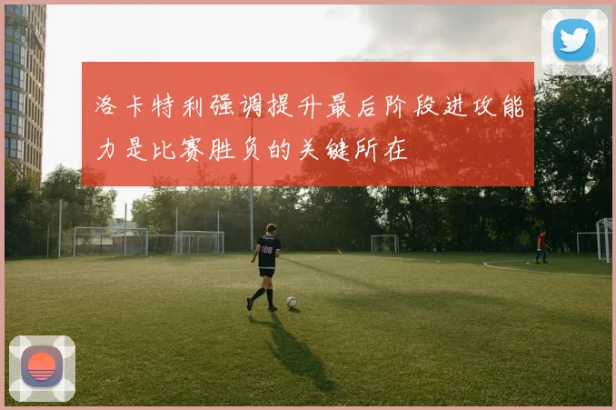 洛卡特利强调提升最后阶段进攻能力是比赛胜负的关键所在