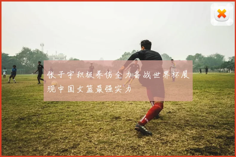 张子宇积极养伤全力备战世界杯展现中国女篮最强实力