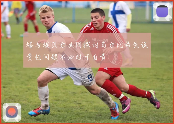 塔与埃贝尔共同探讨乌尔比希失误责任问题不必过于自责