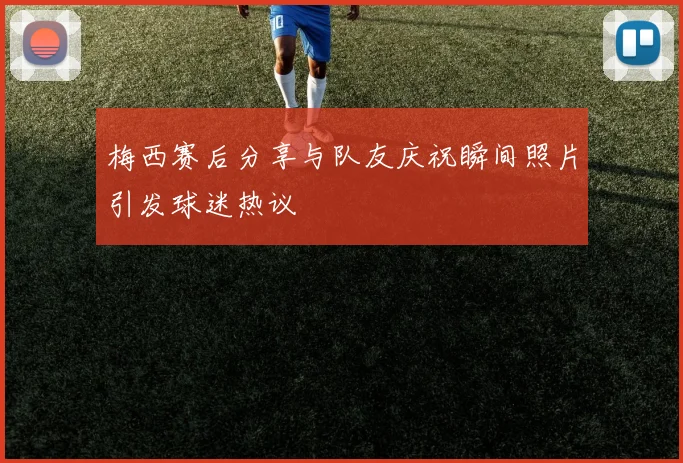 梅西赛后分享与队友庆祝瞬间照片引发球迷热议