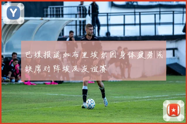 巴媒报道加布里埃尔因身体疲劳或缺席对阵埃及友谊赛