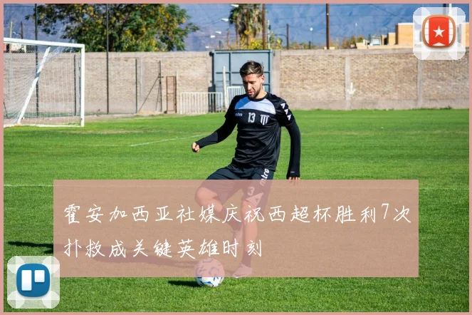 霍安加西亚社媒庆祝西超杯胜利7次扑救成关键英雄时刻