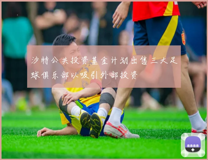 沙特公共投资基金计划出售三大足球俱乐部以吸引外部投资