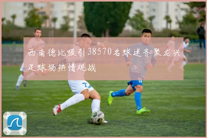 西南德比吸引38570名球迷齐聚龙兴足球场热情观战
