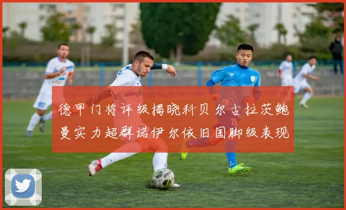 德甲门将评级揭晓科贝尔古拉茨鲍曼实力超群诺伊尔依旧国脚级表现引关注