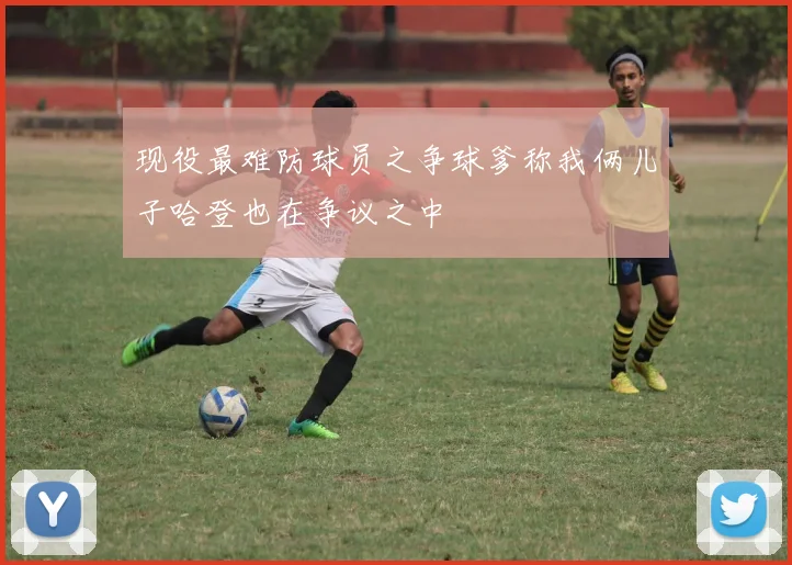 现役最难防球员之争球爹称我俩儿子哈登也在争议之中