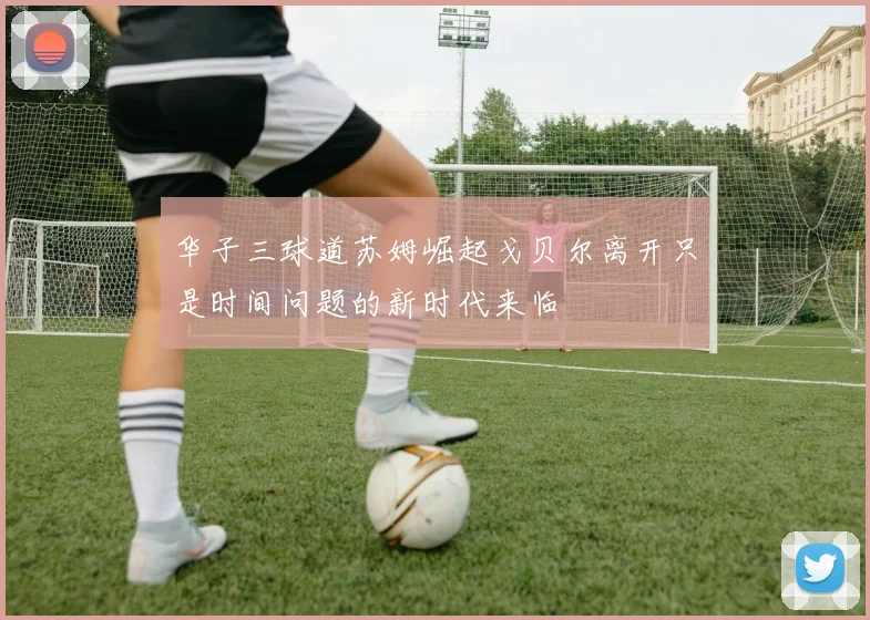 华子三球道苏姆崛起戈贝尔离开只是时间问题的新时代来临