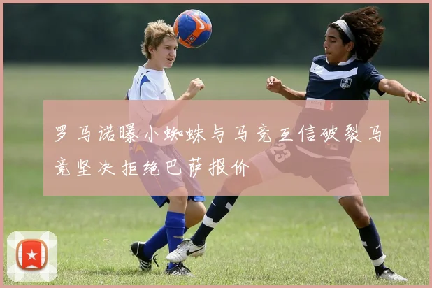 罗马诺曝小蜘蛛与马竞互信破裂马竞坚决拒绝巴萨报价