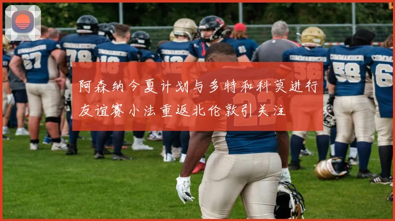 阿森纳今夏计划与多特和科莫进行友谊赛小法重返北伦敦引关注