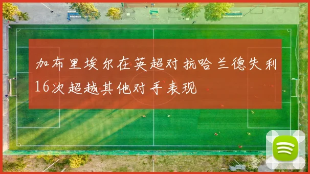 加布里埃尔在英超对抗哈兰德失利16次超越其他对手表现