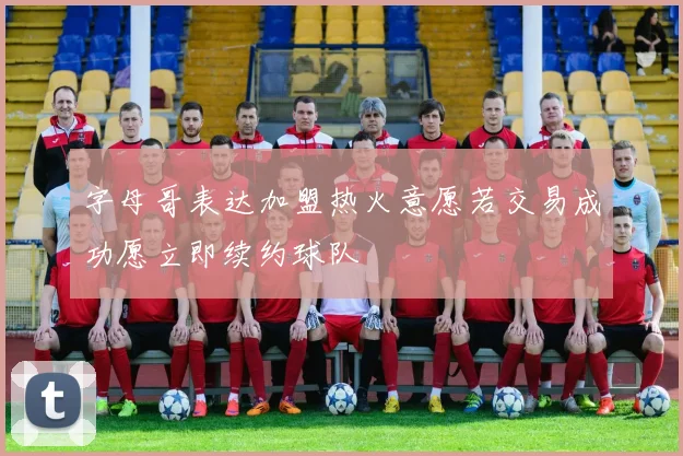 字母哥表达加盟热火意愿若交易成功愿立即续约球队