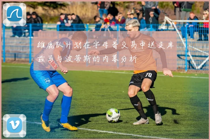 雄鹿队计划在字母哥交易中送走库兹马与波蒂斯的内幕分析