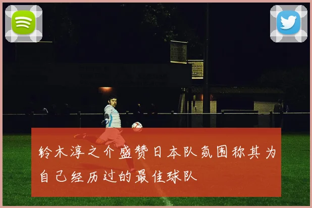 铃木淳之介盛赞日本队氛围称其为自己经历过的最佳球队