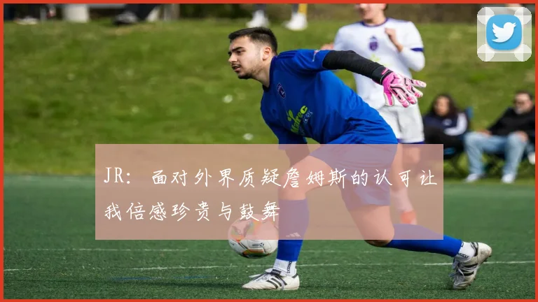 JR：面对外界质疑詹姆斯的认可让我倍感珍贵与鼓舞