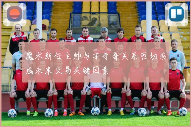 魔术新任主帅与字母哥关系密切或成未来交易关键因素